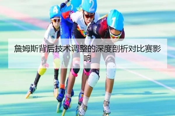 詹姆斯背后技术调整的深度剖析对比赛影响